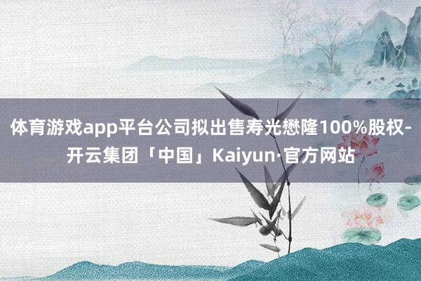 体育游戏app平台公司拟出售寿光懋隆100%股权-开云集团「中国」Kaiyun·官方网站