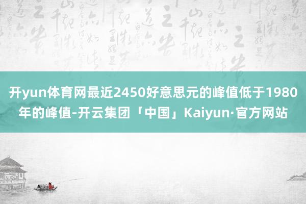 开yun体育网最近2450好意思元的峰值低于1980年的峰值-开云集团「中国」Kaiyun·官方网站