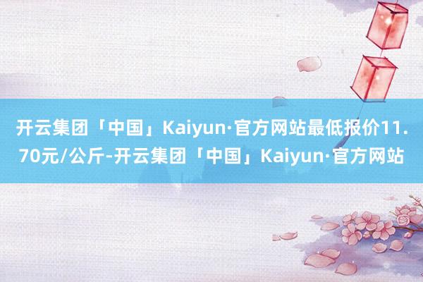 开云集团「中国」Kaiyun·官方网站最低报价11.70元/公斤-开云集团「中国」Kaiyun·官方网站