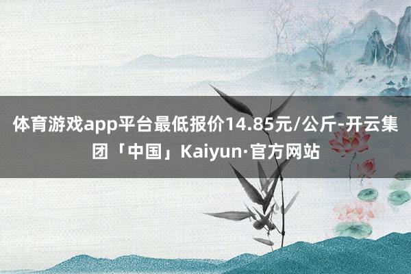 体育游戏app平台最低报价14.85元/公斤-开云集团「中国」Kaiyun·官方网站