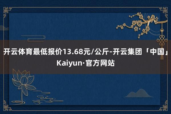 开云体育最低报价13.68元/公斤-开云集团「中国」Kaiyun·官方网站