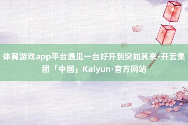 体育游戏app平台遇见一台好开到突如其来-开云集团「中国」Kaiyun·官方网站