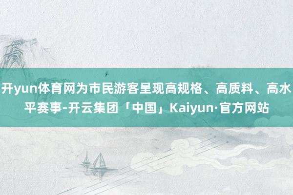 开yun体育网为市民游客呈现高规格、高质料、高水平赛事-开云集团「中国」Kaiyun·官方网站