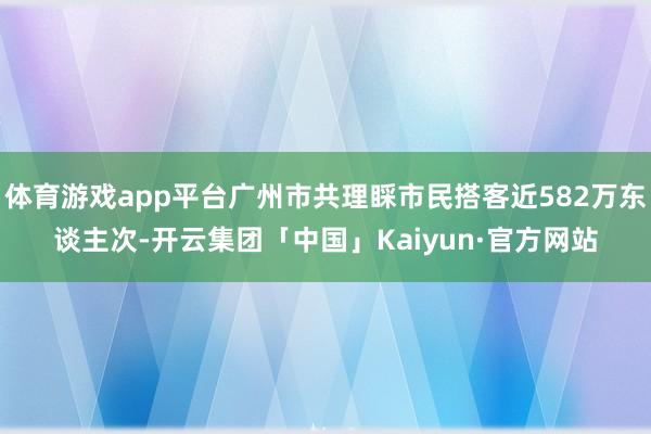 体育游戏app平台广州市共理睬市民搭客近582万东谈主次-开云集团「中国」Kaiyun·官方网站