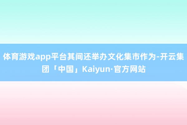 体育游戏app平台其间还举办文化集市作为-开云集团「中国」Kaiyun·官方网站