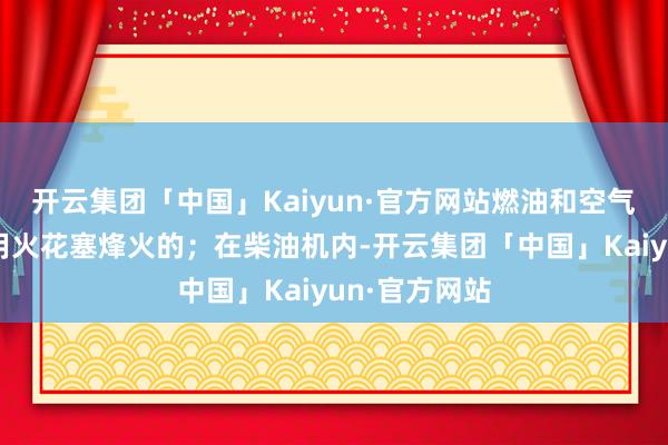 开云集团「中国」Kaiyun·官方网站燃油和空气的夹杂气是用火花塞烽火的；在柴油机内-开云集团「中国」Kaiyun·官方网站