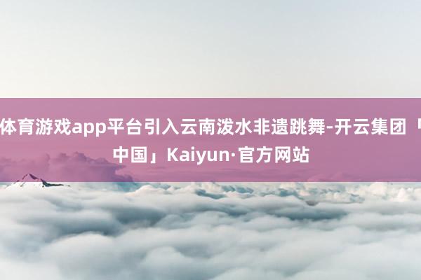 体育游戏app平台引入云南泼水非遗跳舞-开云集团「中国」Kaiyun·官方网站