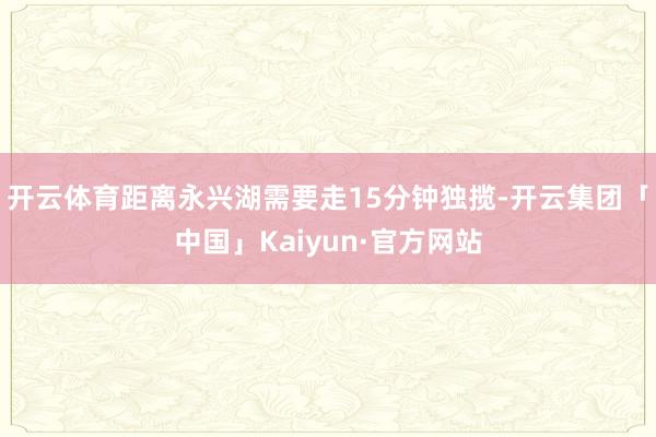 开云体育距离永兴湖需要走15分钟独揽-开云集团「中国」Kaiyun·官方网站