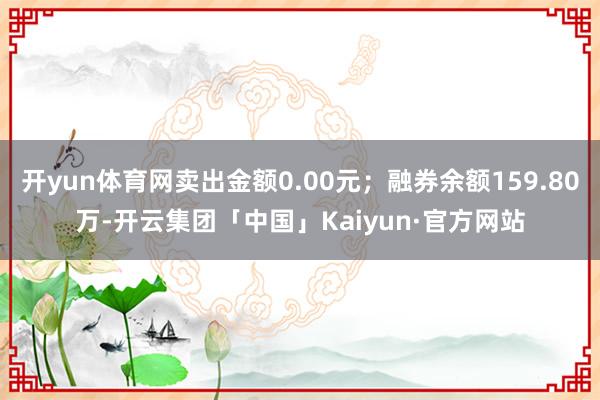 开yun体育网卖出金额0.00元；融券余额159.80万-开云集团「中国」Kaiyun·官方网站