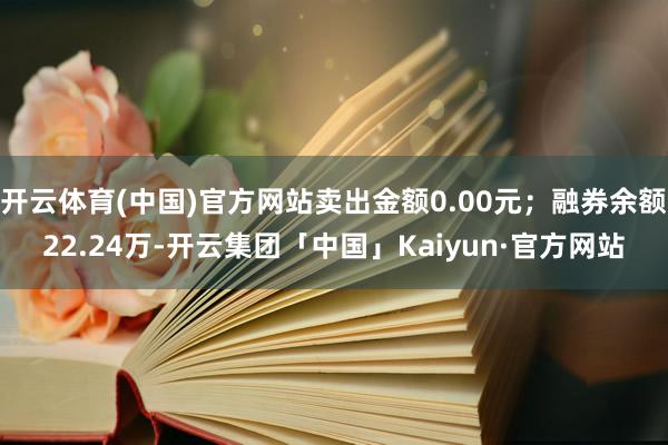 开云体育(中国)官方网站卖出金额0.00元；融券余额22.24万-开云集团「中国」Kaiyun·官方网站