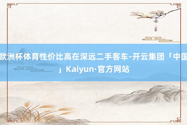 欧洲杯体育性价比高在深远二手客车-开云集团「中国」Kaiyun·官方网站