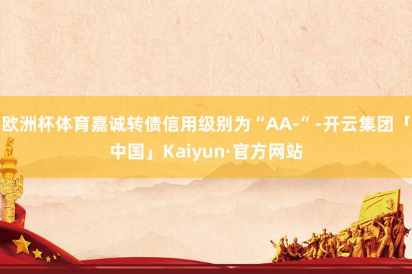 欧洲杯体育嘉诚转债信用级别为“AA-”-开云集团「中国」Kaiyun·官方网站