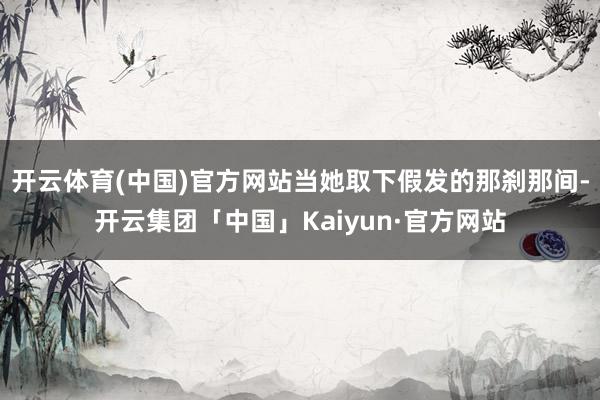 开云体育(中国)官方网站当她取下假发的那刹那间-开云集团「中国」Kaiyun·官方网站