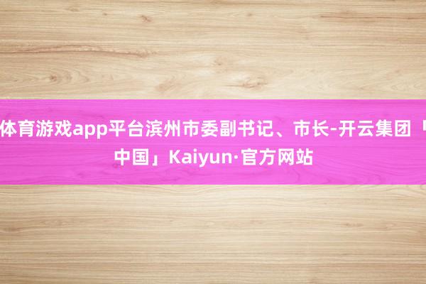 体育游戏app平台滨州市委副书记、市长-开云集团「中国」Kaiyun·官方网站