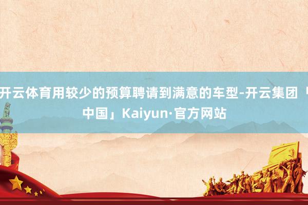 开云体育用较少的预算聘请到满意的车型-开云集团「中国」Kaiyun·官方网站