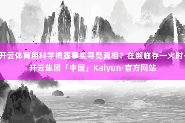 开云体育用科学揭露事实寻觅真相？在濒临存一火时-开云集团「中国」Kaiyun·官方网站