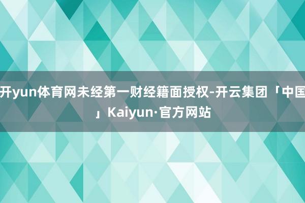 开yun体育网未经第一财经籍面授权-开云集团「中国」Kaiyun·官方网站