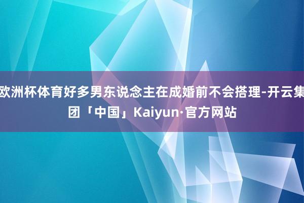 欧洲杯体育好多男东说念主在成婚前不会搭理-开云集团「中国」Kaiyun·官方网站