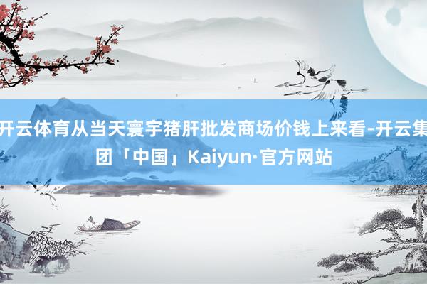 开云体育从当天寰宇猪肝批发商场价钱上来看-开云集团「中国」Kaiyun·官方网站