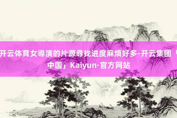 开云体育女導演的片源尋找进度麻煩好多-开云集团「中国」Kaiyun·官方网站