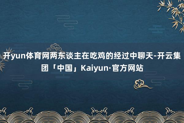 开yun体育网两东谈主在吃鸡的经过中聊天-开云集团「中国」Kaiyun·官方网站