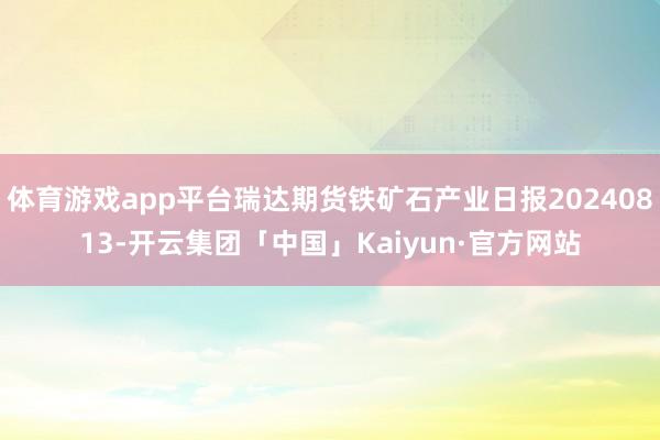 体育游戏app平台瑞达期货铁矿石产业日报20240813-开云集团「中国」Kaiyun·官方网站