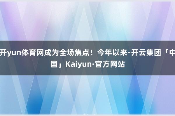 开yun体育网成为全场焦点！今年以来-开云集团「中国」Kaiyun·官方网站