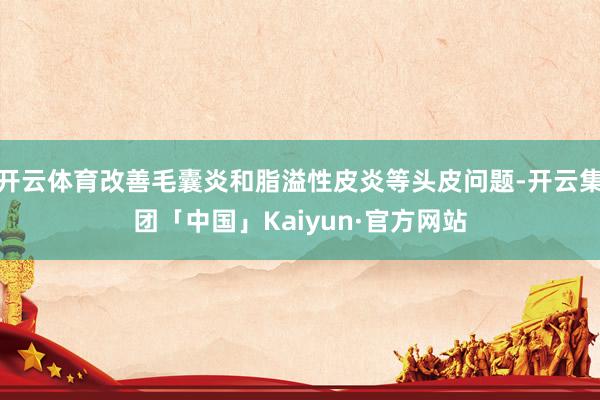 开云体育改善毛囊炎和脂溢性皮炎等头皮问题-开云集团「中国」Kaiyun·官方网站