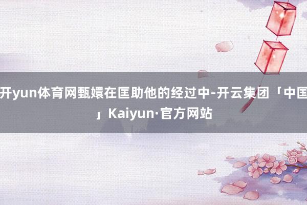 开yun体育网甄嬛在匡助他的经过中-开云集团「中国」Kaiyun·官方网站