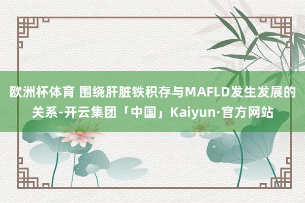 欧洲杯体育 　　围绕肝脏铁积存与MAFLD发生发展的关系-开云集团「中国」Kaiyun·官方网站