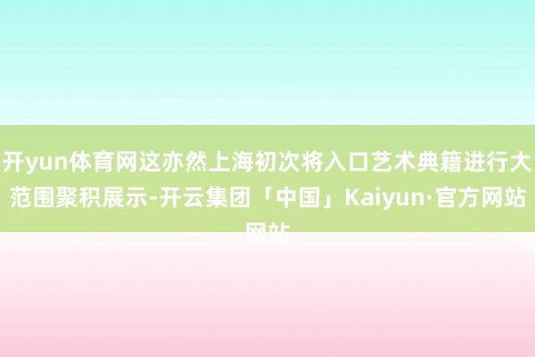 开yun体育网这亦然上海初次将入口艺术典籍进行大范围聚积展示-开云集团「中国」Kaiyun·官方网站