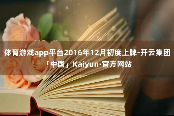 体育游戏app平台2016年12月初度上牌-开云集团「中国」Kaiyun·官方网站