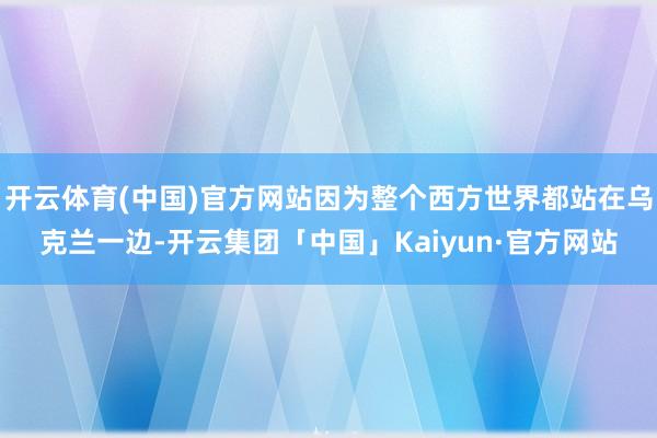 开云体育(中国)官方网站因为整个西方世界都站在乌克兰一边-开云集团「中国」Kaiyun·官方网站