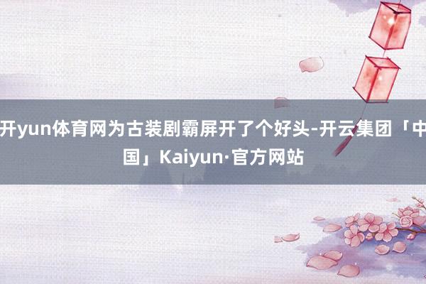 开yun体育网为古装剧霸屏开了个好头-开云集团「中国」Kaiyun·官方网站