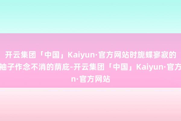 开云集团「中国」Kaiyun·官方网站时旎蝶寥寂的抬起袖子作念不消的荫庇-开云集团「中国」Kaiyun·官方网站