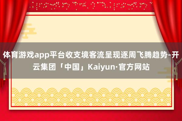 体育游戏app平台收支境客流呈现逐周飞腾趋势-开云集团「中国」Kaiyun·官方网站