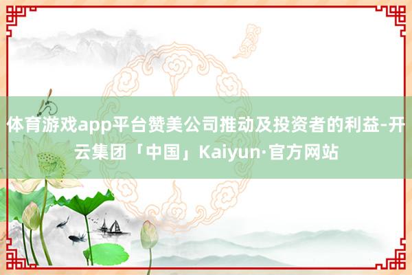 体育游戏app平台赞美公司推动及投资者的利益-开云集团「中国」Kaiyun·官方网站