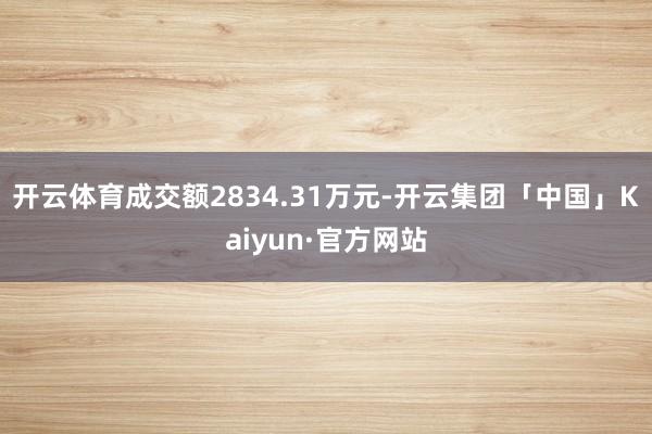 开云体育成交额2834.31万元-开云集团「中国」Kaiyun·官方网站