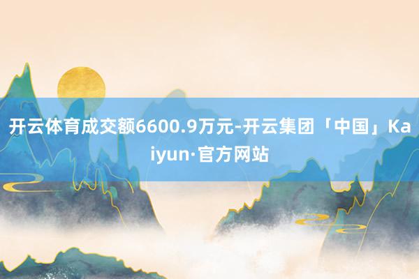 开云体育成交额6600.9万元-开云集团「中国」Kaiyun·官方网站