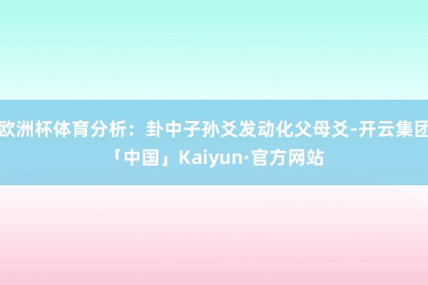 欧洲杯体育分析：卦中子孙爻发动化父母爻-开云集团「中国」Kaiyun·官方网站