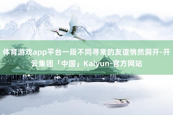 体育游戏app平台一段不同寻常的友谊悄然洞开-开云集团「中国」Kaiyun·官方网站