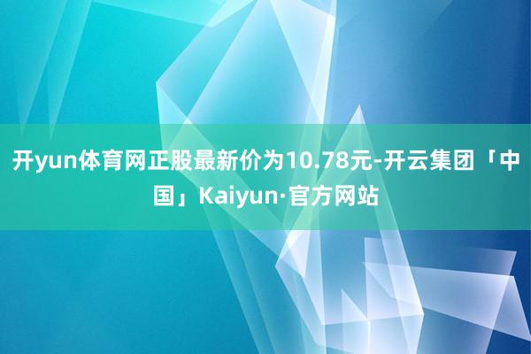 开yun体育网正股最新价为10.78元-开云集团「中国」Kaiyun·官方网站