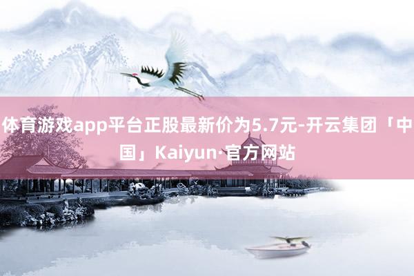 体育游戏app平台正股最新价为5.7元-开云集团「中国」Kaiyun·官方网站