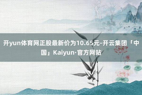 开yun体育网正股最新价为10.65元-开云集团「中国」Kaiyun·官方网站