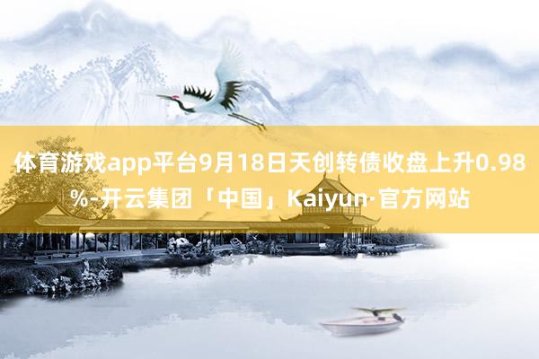 体育游戏app平台9月18日天创转债收盘上升0.98%-开云集团「中国」Kaiyun·官方网站