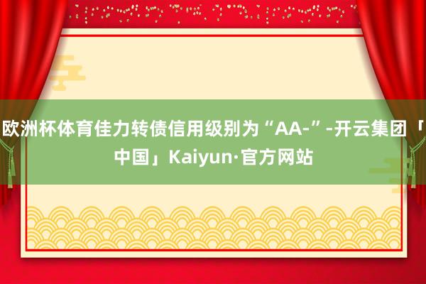 欧洲杯体育佳力转债信用级别为“AA-”-开云集团「中国」Kaiyun·官方网站