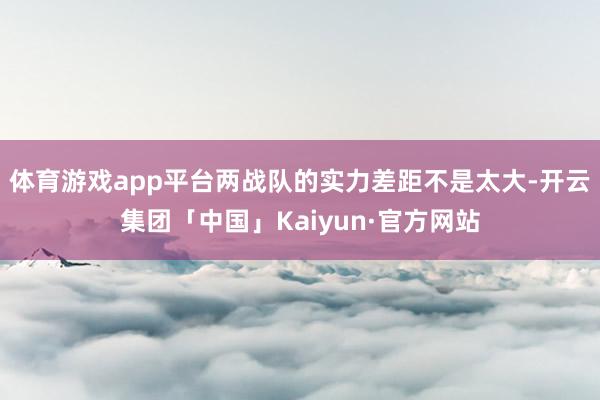 体育游戏app平台两战队的实力差距不是太大-开云集团「中国」Kaiyun·官方网站