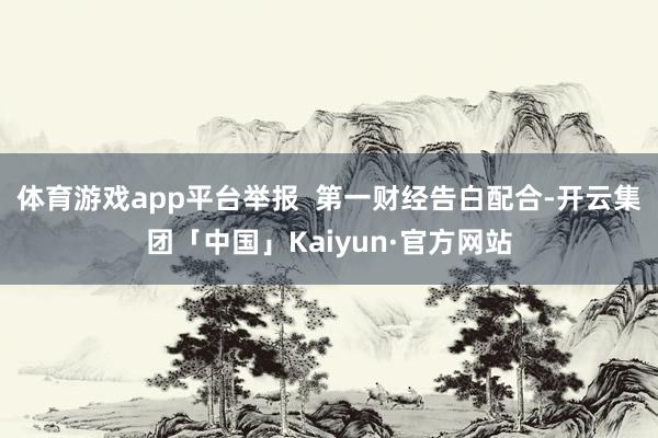 体育游戏app平台举报  第一财经告白配合-开云集团「中国」Kaiyun·官方网站