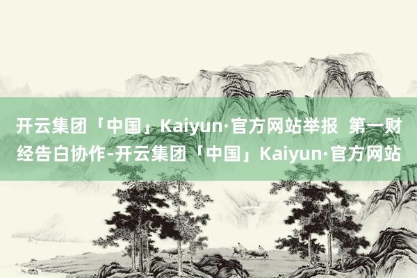 开云集团「中国」Kaiyun·官方网站举报  第一财经告白协作-开云集团「中国」Kaiyun·官方网站