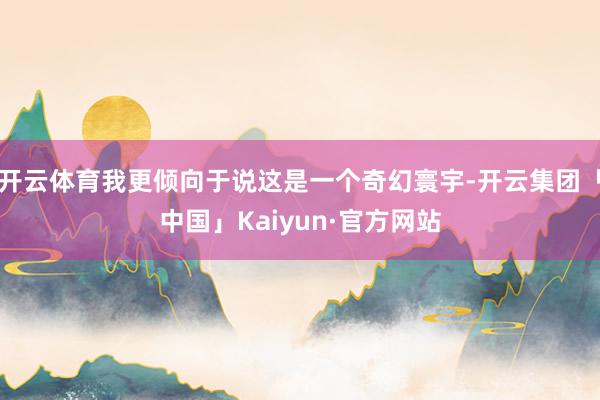 开云体育我更倾向于说这是一个奇幻寰宇-开云集团「中国」Kaiyun·官方网站